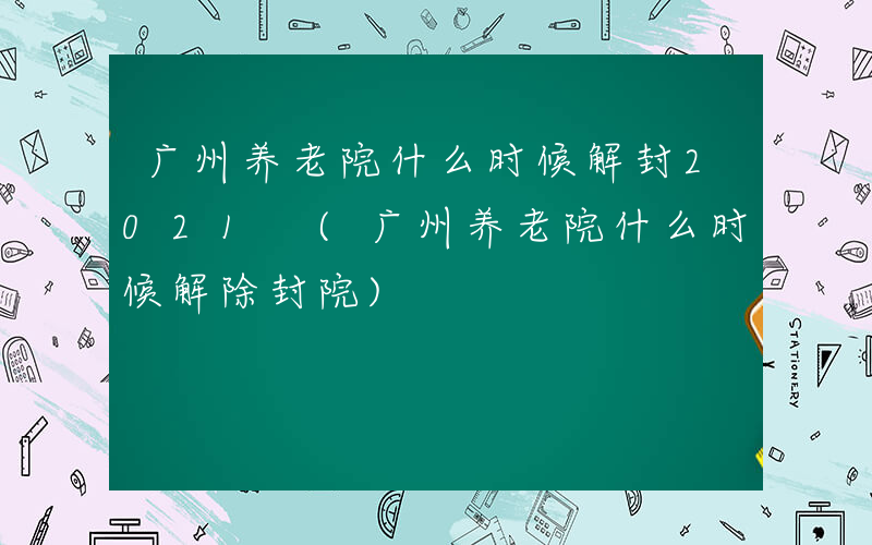 广州养老院什么时候解封2021 (广州养老院什么时候解除封院)